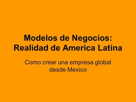 Modelos de Negocios: Realidad de America Latina Como crear una empresa global desde Mexico.