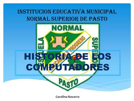 INSTITUCION EDUCATIVA MUNICIPAL NORMAL SUPERIOR DE PASTO HISTORIA DE LOS COMPUTADORES Carolina Navarro.