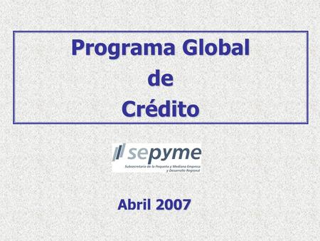 2007 Abril 2007 Programa Global deCrédito. 2 Objetivo del Programa Población Objetivo del Programa  Micro, Pequeñas y Medianas Empresas: Volumen de ventas.