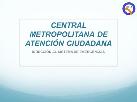 CENTRAL METROPOLITANA DE ATENCIÓN CIUDADANA INDUCCIÓN AL SISTEMA DE EMERGENCIAS.
