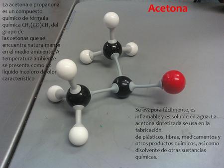 La acetona o propanona es un compuesto químico de fórmula química CH3(CO)CH3 del grupo de las cetonas que se encuentra naturalmente en el medio ambiente.