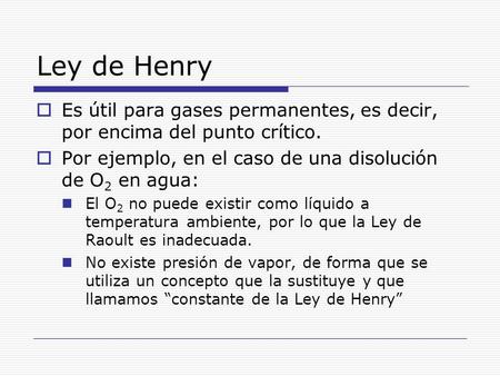 Ley de Henry Es útil para gases permanentes, es decir, por encima del punto crítico. Por ejemplo, en el caso de una disolución de O2 en agua: El O2 no.