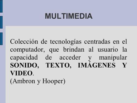 MULTIMEDIA Colección de tecnologías centradas en el computador, que brindan al usuario la capacidad de acceder y manipular SONIDO, TEXTO, IMÁGENES Y VIDEO.