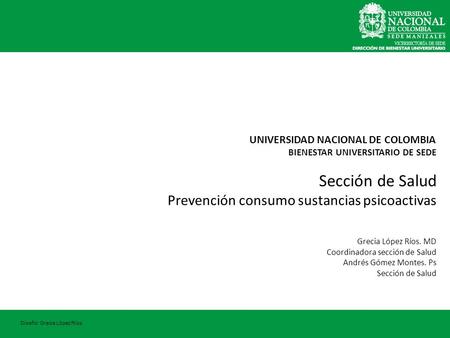 UNIVERSIDAD NACIONAL DE COLOMBIA BIENESTAR UNIVERSITARIO DE SEDE Sección de Salud Prevención consumo sustancias psicoactivas Grecia López Ríos. MD Coordinadora.