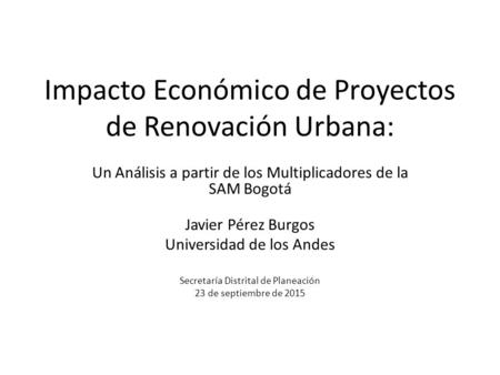 Impacto Económico de Proyectos de Renovación Urbana: Un Análisis a partir de los Multiplicadores de la SAM Bogotá Javier Pérez Burgos Universidad de los.