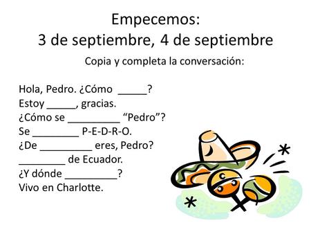 Empecemos: 3 de septiembre, 4 de septiembre Copia y completa la conversación: Hola, Pedro. ¿Cómo _____? Estoy _____, gracias. ¿Cómo se _________ “Pedro”?