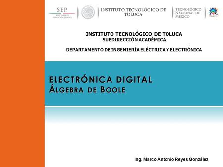 INSTITUTO TECNOLÓGICO DE TOLUCA SUBDIRECCIÓN ACADÉMICA DEPARTAMENTO DE INGENIERÍA ELÉCTRICA Y ELECTRÓNICA ELECTRÓNICA DIGITAL Á LGEBRA DE B OOLE Ing. Marco.