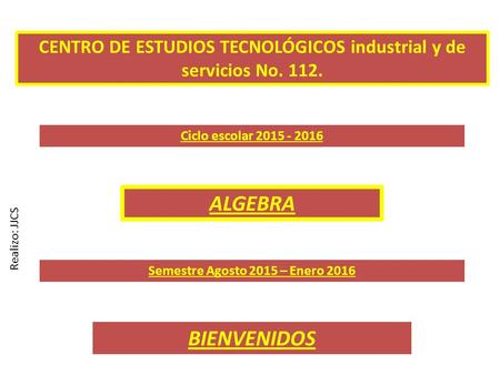 CENTRO DE ESTUDIOS TECNOLÓGICOS industrial y de servicios No. 112. Ciclo escolar 2015 - 2016 Semestre Agosto 2015 – Enero 2016 ALGEBRA BIENVENIDOS Realizo: