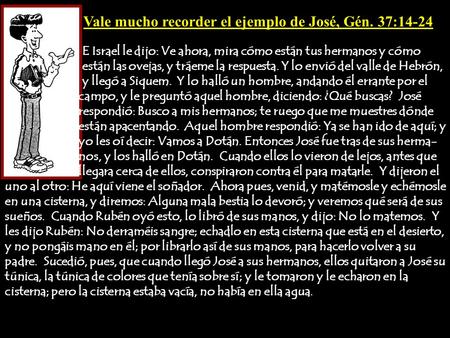 Vale mucho recorder el ejemplo de José, Gén. 37:14-24 E Israel le dijo: Ve ahora, mira cómo están tus hermanos y cómo están las ovejas, y tráeme la respuesta.