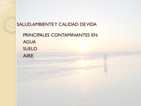 SALUD,AMBIENTE Y CALIDAD DE VIDA PRINCIPALES CONTAMINANTES EN: AGUA SUELO AIRE.
