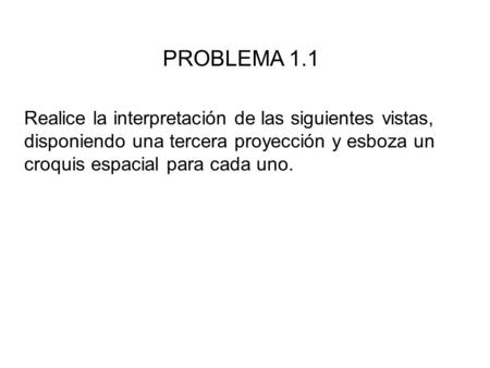 PROBLEMA 1.1 Realice la interpretación de las siguientes vistas, disponiendo una tercera proyección y esboza un croquis espacial para cada uno.
