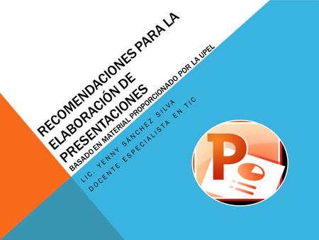 RECOMENDACIONES PARA LA ELABORACIÓN DE PRESENTACIONES BASADO EN MATERIAL PROPORCIONADO POR LA UPEL LIC. YENNY SÁNCHEZ SILVA DOCENTE ESPECIALISTA EN TIC.