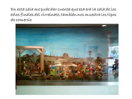 En esta sala me pude dar cuenta que esa era la sala de los años finales del virreinato, también nos muestra los tipos de comercio.