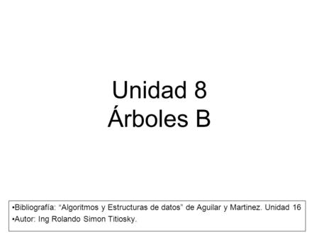 Unidad 8 Árboles B Bibliografía: “Algoritmos y Estructuras de datos” de Aguilar y Martinez. Unidad 16 Autor: Ing Rolando Simon Titiosky.