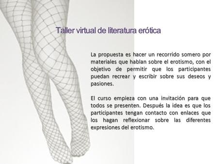 La propuesta es hacer un recorrido somero por materiales que hablan sobre el erotismo, con el objetivo de permitir que los participantes puedan recrear.