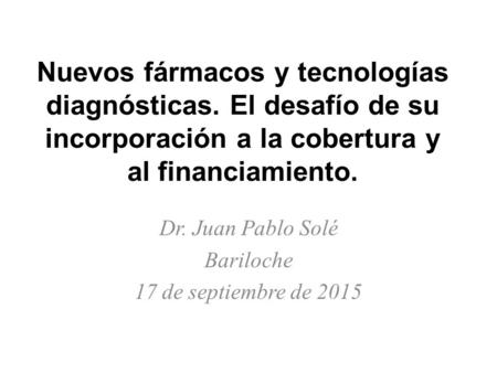 Nuevos fármacos y tecnologías diagnósticas. El desafío de su incorporación a la cobertura y al financiamiento. Dr. Juan Pablo Solé Bariloche 17 de septiembre.