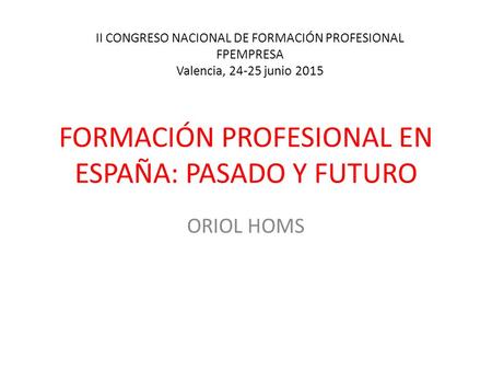 FORMACIÓN PROFESIONAL EN ESPAÑA: PASADO Y FUTURO ORIOL HOMS II CONGRESO NACIONAL DE FORMACIÓN PROFESIONAL FPEMPRESA Valencia, 24-25 junio 2015.