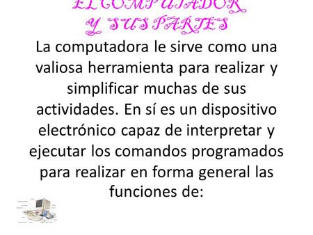 ELCOMPUTADOR Y SUS PARTES La computadora le sirve como una valiosa herramienta para realizar y simplificar muchas de sus actividades. En sí es un dispositivo.