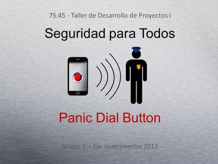 Seguridad para Todos 75.45 - Taller de Desarrollo de Proyectos I Grupo 5 – 1er cuatrimestre 2012 Panic Dial Button.