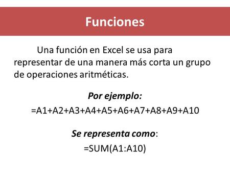 Funciones Una función en Excel se usa para representar de una manera más corta un grupo de operaciones aritméticas. Por ejemplo: =A1+A2+A3+A4+A5+A6+A7+A8+A9+A10.