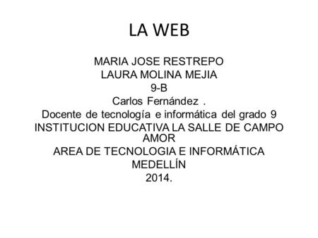 LA WEB MARIA JOSE RESTREPO LAURA MOLINA MEJIA 9-B Carlos Fernández . Docente de tecnología e informática del grado 9 INSTITUCION EDUCATIVA LA SALLE DE.