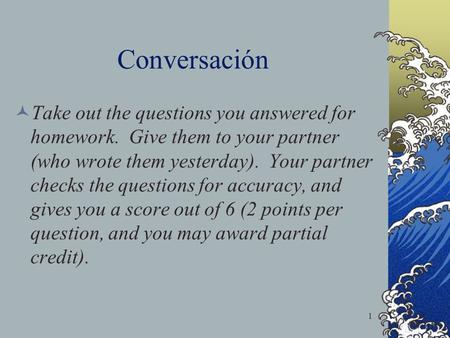 Conversación Take out the questions you answered for homework. Give them to your partner (who wrote them yesterday). Your partner checks the questions.