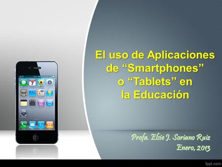 El uso de Aplicaciones de “Smartphones” o “Tablets” en la Educación Profa. Elsie J. Soriano Ruiz Enero, 2013.