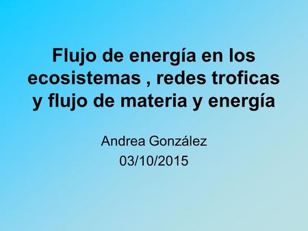 Flujo de energía en los ecosistemas , redes troficas y flujo de materia y energía Andrea González 23/04/2017.