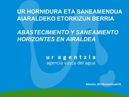 UR HORNIDURA ETA SANEAMENDUA AIARALDEKO ETORKIZUN BERRIA ABASTECIMIENTO Y SANEAMIENTO HORIZONTES EN AIRALDEA Amurrio, 2015ko martxoak 26.