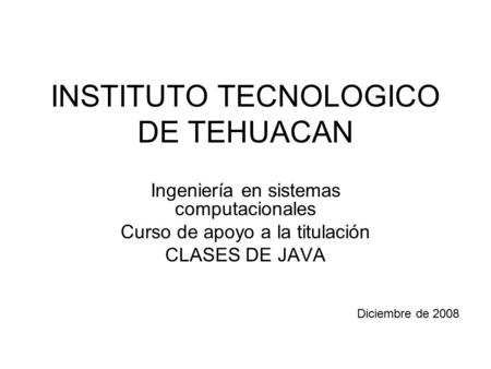 INSTITUTO TECNOLOGICO DE TEHUACAN Ingeniería en sistemas computacionales Curso de apoyo a la titulación CLASES DE JAVA Diciembre de 2008.