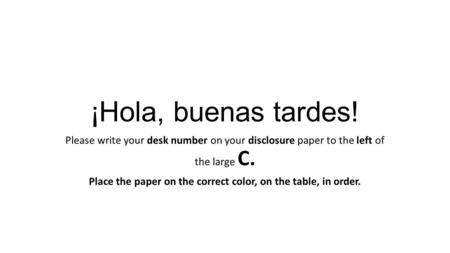 ¡Hola, buenas tardes! Please write your desk number on your disclosure paper to the left of the large C. Place the paper on the correct color, on the table,