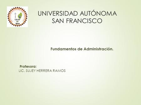 Fundamentos de Administración. Profesora: LIC. SUJEY HERRERA RAMOS UNIVERSIDAD AUTÓNOMA SAN FRANCISCO.