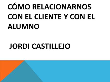 CÓMO RELACIONARNOS CON EL CLIENTE Y CON EL ALUMNO JORDI CASTILLEJO.