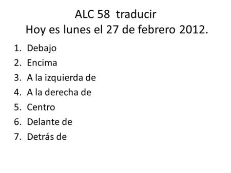 ALC 58 traducir Hoy es lunes el 27 de febrero 2012. 1.Debajo 2.Encima 3.A la izquierda de 4.A la derecha de 5.Centro 6.Delante de 7.Detrás de.