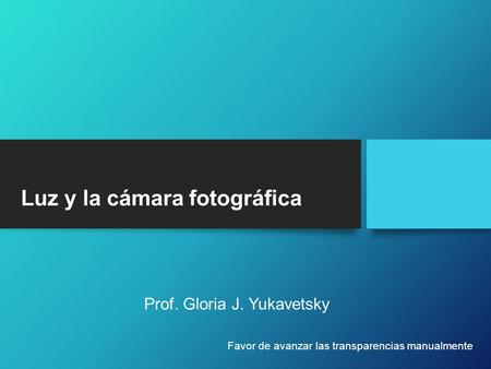 Luz y la cámara fotográfica Prof. Gloria J. Yukavetsky Favor de avanzar las transparencias manualmente.
