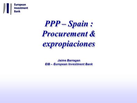 PPP – Spain : Procurement & expropiaciones Jaime Barragan EIB – European Investment Bank IADB, 8-9 December 2005 PPP – Spain : Procurement & expropiaciones.