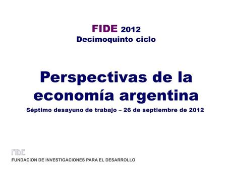FIDE 2012 Decimoquinto ciclo Perspectivas de la economía argentina Séptimo desayuno de trabajo – 26 de septiembre de 2012.