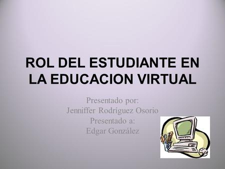 ROL DEL ESTUDIANTE EN LA EDUCACION VIRTUAL Presentado por: Jenniffer Rodríguez Osorio Presentado a: Edgar González.