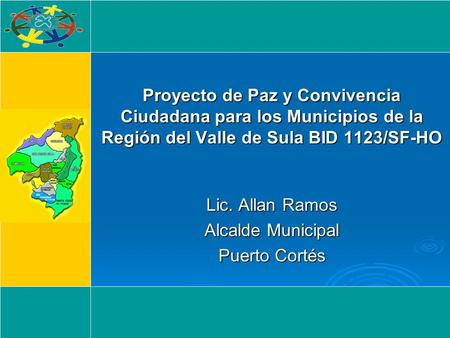 Proyecto de Paz y Convivencia Ciudadana para los Municipios de la Región del Valle de Sula BID 1123/SF-HO Lic. Allan Ramos Alcalde Municipal Puerto Cortés.