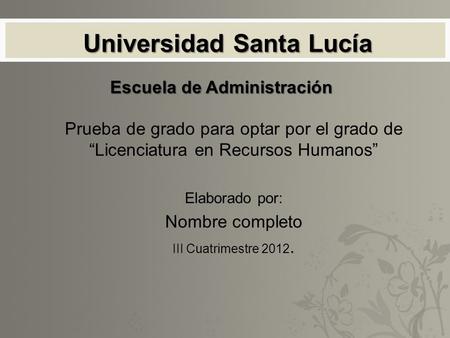 Universidad Santa Lucía Prueba de grado para optar por el grado de “Licenciatura en Recursos Humanos” Elaborado por: Nombre completo III Cuatrimestre 2012.