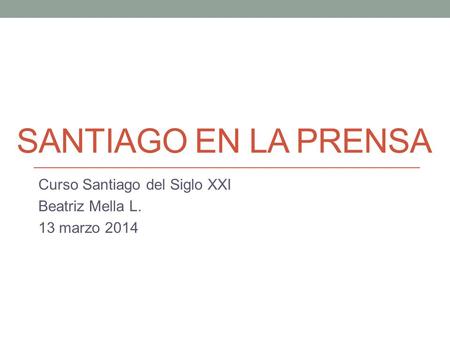 SANTIAGO EN LA PRENSA Curso Santiago del Siglo XXI Beatriz Mella L. 13 marzo 2014.