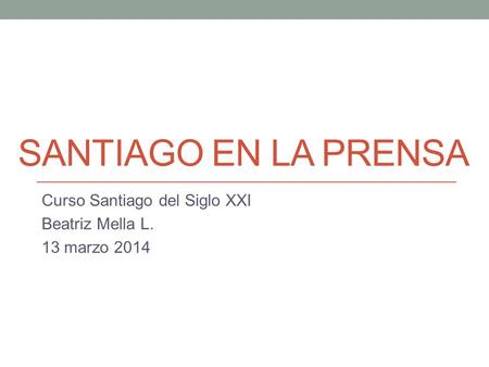 SANTIAGO EN LA PRENSA Curso Santiago del Siglo XXI Beatriz Mella L. 13 marzo 2014.
