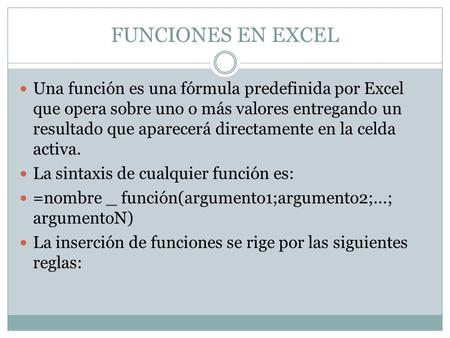 FUNCIONES EN EXCEL Una función es una fórmula predefinida por Excel que opera sobre uno o más valores entregando un resultado que aparecerá directamente.