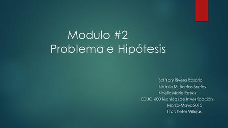 Modulo #2 Problema e Hipótesis Sol Yary Rivera Rosario Natalie M. Berrios Berrios Noelia Marie Reyes EDUC 600 Técnicas de Investigación Marzo-Mayo 2015.