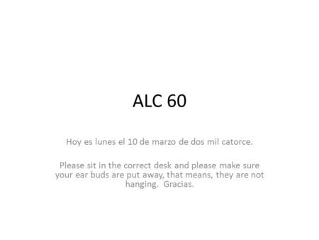 ALC 60 Hoy es lunes el 10 de marzo de dos mil catorce. Please sit in the correct desk and please make sure your ear buds are put away, that means, they.
