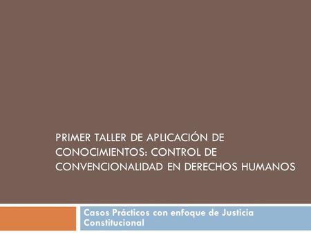 PRIMER TALLER DE APLICACIÓN DE CONOCIMIENTOS: CONTROL DE CONVENCIONALIDAD EN DERECHOS HUMANOS Casos Prácticos con enfoque de Justicia Constitucional.