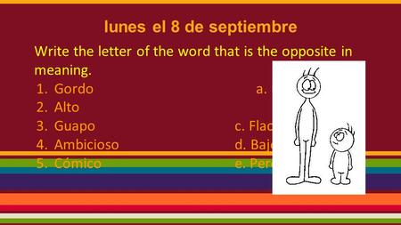 Lunes el 8 de septiembre Write the letter of the word that is the opposite in meaning. 1.Gordo a. Feo 2.Altob. Serio 3.Guapoc. Flaco 4.Ambiciosod. Bajo.