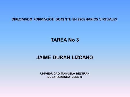 DIPLOMADO FORMACIÓN DOCENTE EN ESCENARIOS VIRTUALES TAREA No 3 JAIME DURÁN LIZCANO UNIVESRIDAD MANUELA BELTRAN BUCARAMANGA SEDE C.