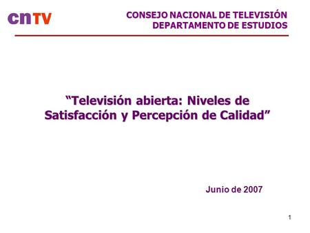 1 “Televisión abierta: Niveles de Satisfacción y Percepción de Calidad” Junio de 2007 CONSEJO NACIONAL DE TELEVISIÓN DEPARTAMENTO DE ESTUDIOS.