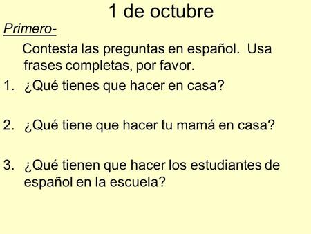 1 de octubre Primero- Contesta las preguntas en español. Usa frases completas, por favor. ¿Qué tienes que hacer en casa? ¿Qué tiene que hacer tu mamá.